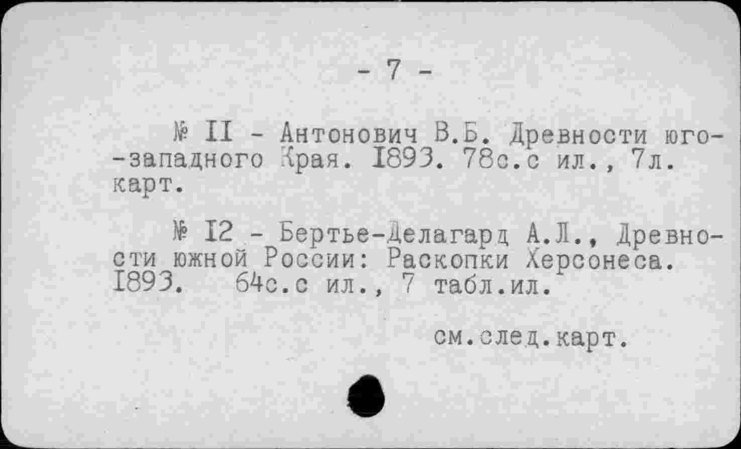 ﻿- 7 -
№ II - Антонович В.Б. Древности юго--западного Іран. 1893. 78с.с ил., 7л. карт.
№ 12 - Бертье-Делагарц А.Л., Древности южной России: Раскопки Херсонеса. 1893.	64c.c ил., 7 табл.ил.
см.след.карт.